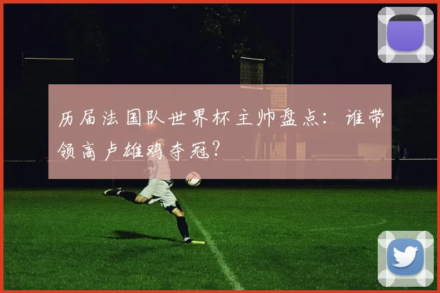 历届法国队世界杯主帅盘点：谁带领高卢雄鸡夺冠？