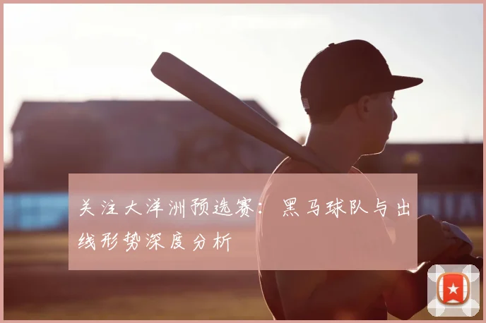关注大洋洲预选赛：黑马球队与出线形势深度分析