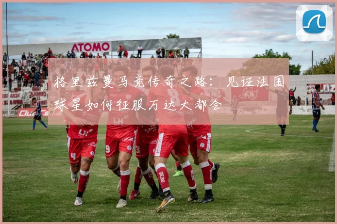 格里兹曼马竞传奇之路：见证法国球星如何征服万达大都会