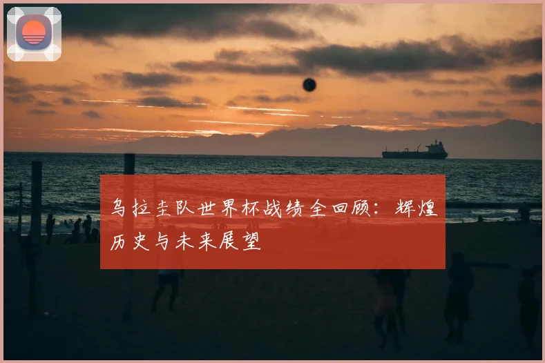乌拉圭队世界杯战绩全回顾：辉煌历史与未来展望